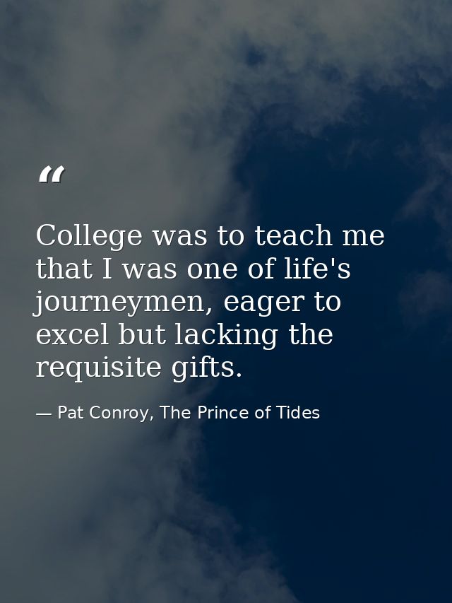 College was to teach me that I was one of life's journeymen, eager to excel but lacking the requisite gifts. — Pat Conroy, The Prince of Tides