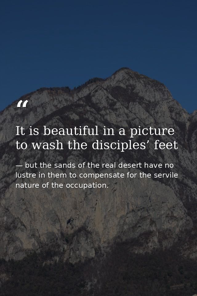 It is beautiful in a picture to wash the disciples’ feet — but the sands of the real desert have no lustre in them to compensate for the servile nature of the occupation.