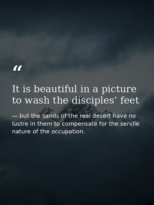 It is beautiful in a picture to wash the disciples’ feet — but the sands of the real desert have no lustre in them to compensate for the servile nature of the occupation.