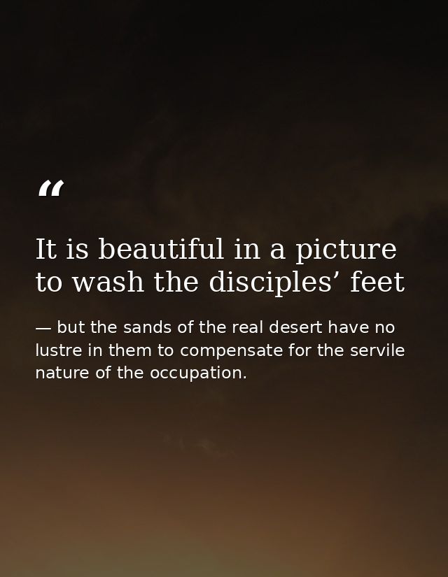 It is beautiful in a picture to wash the disciples’ feet — but the sands of the real desert have no lustre in them to compensate for the servile nature of the occupation.