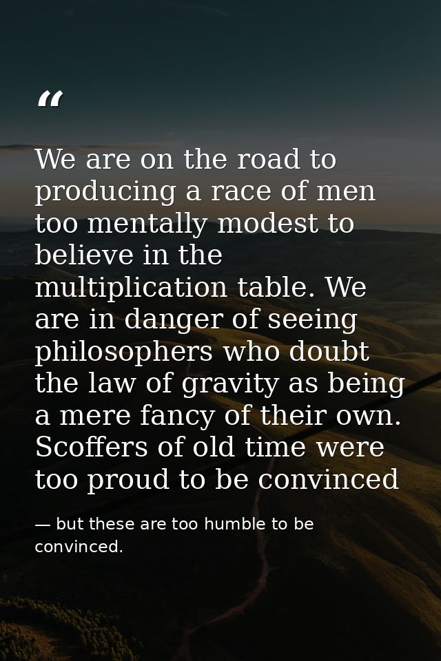 We are on the road to producing a race of men too mentally modest to believe in the multiplication table. We are in dang — but these are too humble to be convinced.
