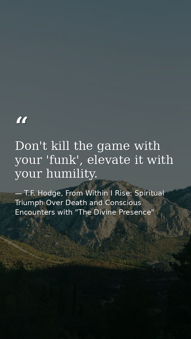 Don't kill the game with your 'funk', elevate it with your humility. — T.F. Hodge, From Within I Rise: Spiritual Triumph Over Death and Conscious Encounters with "The Divine Presence"