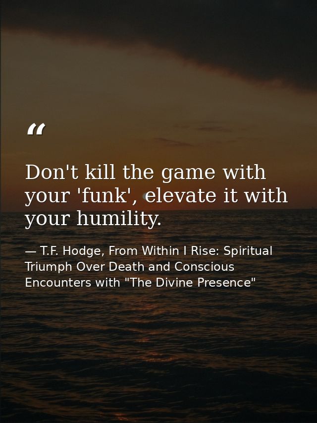 Don't kill the game with your 'funk', elevate it with your humility. — T.F. Hodge, From Within I Rise: Spiritual Triumph Over Death and Conscious Encounters with "The Divine Presence"