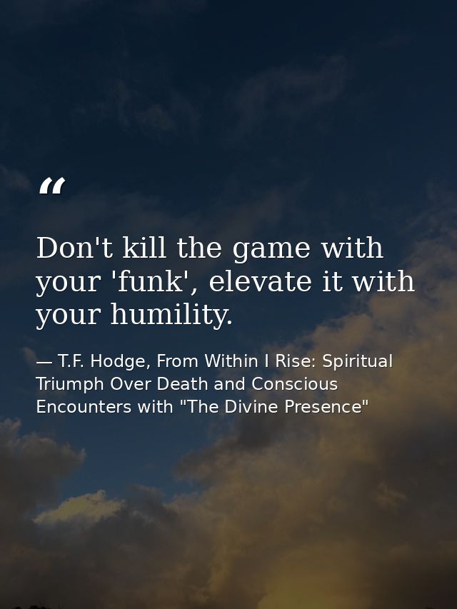 Don't kill the game with your 'funk', elevate it with your humility. — T.F. Hodge, From Within I Rise: Spiritual Triumph Over Death and Conscious Encounters with "The Divine Presence"