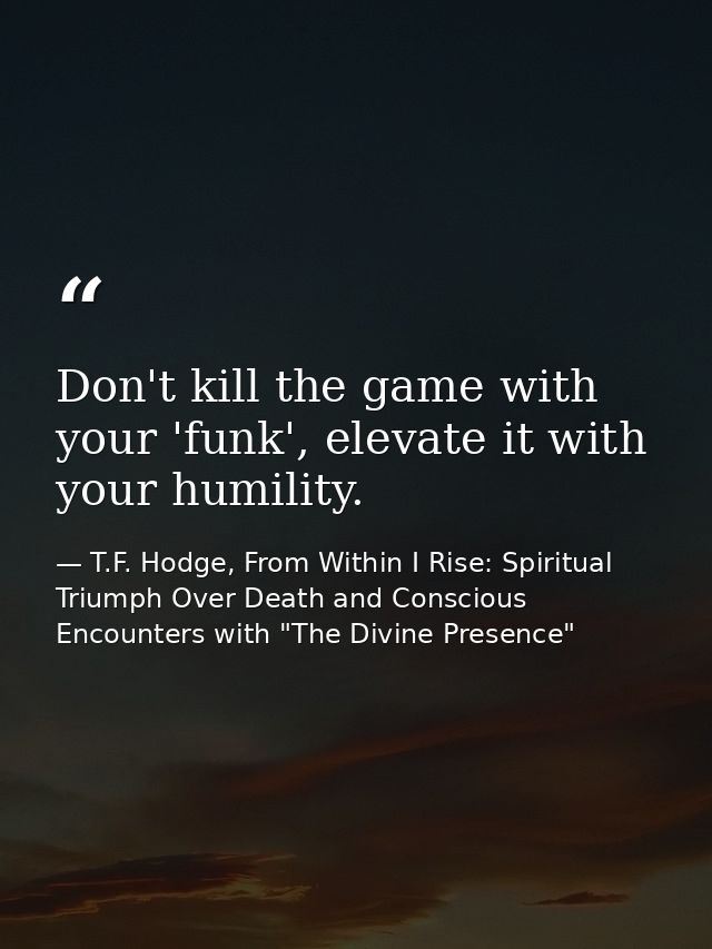 Don't kill the game with your 'funk', elevate it with your humility. — T.F. Hodge, From Within I Rise: Spiritual Triumph Over Death and Conscious Encounters with "The Divine Presence"