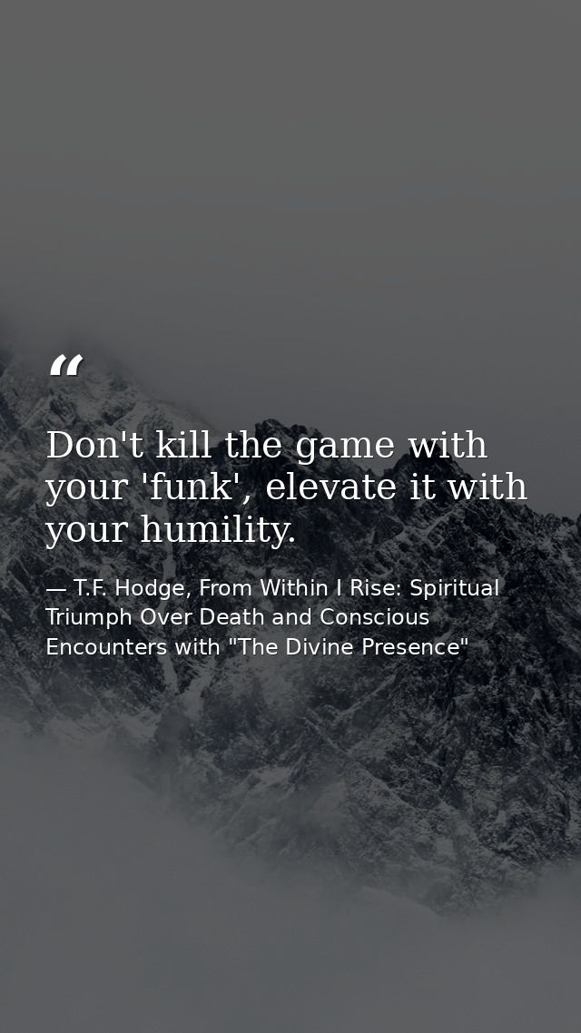 Don't kill the game with your 'funk', elevate it with your humility. — T.F. Hodge, From Within I Rise: Spiritual Triumph Over Death and Conscious Encounters with "The Divine Presence"