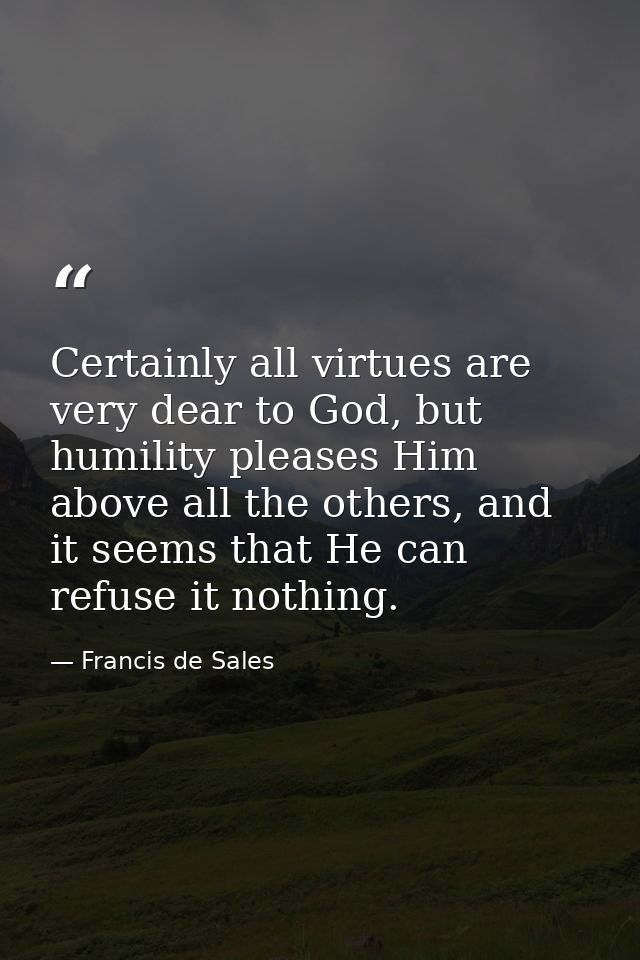 Certainly all virtues are very dear to God, but humility pleases Him above all the others, and it seems that He can refu — Francis de Sales