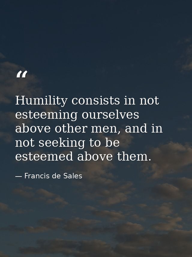 Humility consists in not esteeming ourselves above other men, and in not seeking to be esteemed above them. — Francis de Sales