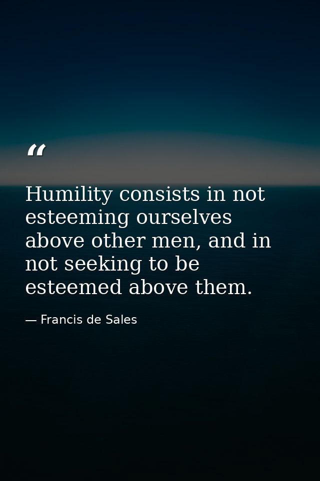 Humility consists in not esteeming ourselves above other men, and in not seeking to be esteemed above them. — Francis de Sales