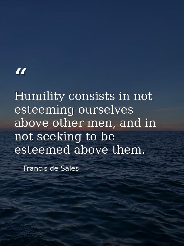 Humility consists in not esteeming ourselves above other men, and in not seeking to be esteemed above them. — Francis de Sales
