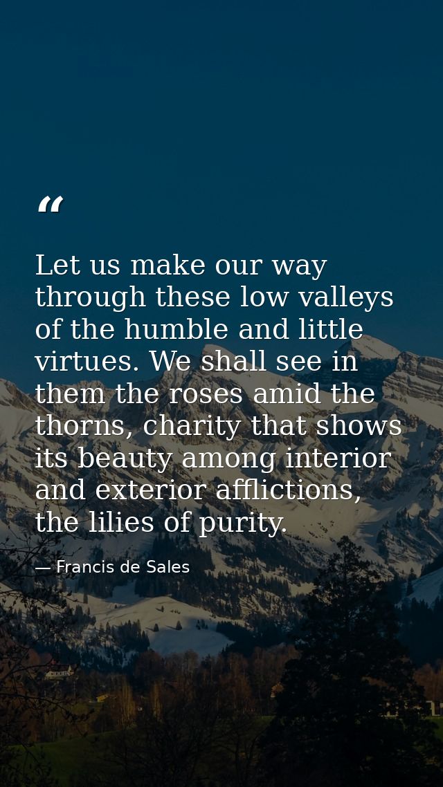 Let us make our way through these low valleys of the humble and little virtues. We shall see in them the roses amid the  — Francis de Sales