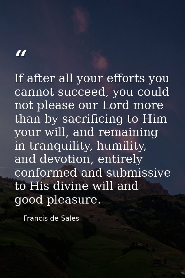 If after all your efforts you cannot succeed, you could not please our Lord more than by sacrificing to Him your will, a — Francis de Sales