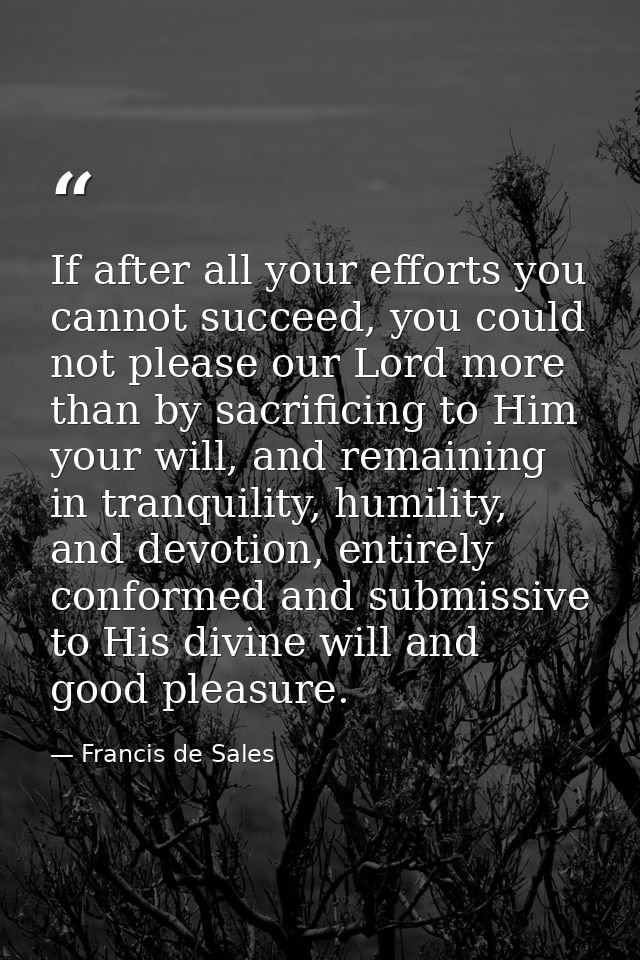 If after all your efforts you cannot succeed, you could not please our Lord more than by sacrificing to Him your will, a — Francis de Sales