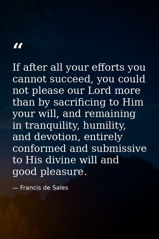 If after all your efforts you cannot succeed, you could not please our Lord more than by sacrificing to Him your will, a — Francis de Sales