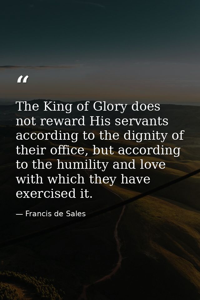 The King of Glory does not reward His servants according to the dignity of their office, but according to the humility a — Francis de Sales