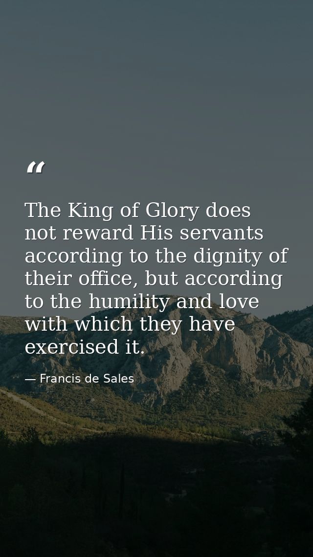 The King of Glory does not reward His servants according to the dignity of their office, but according to the humility a — Francis de Sales