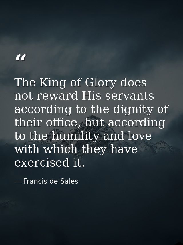 The King of Glory does not reward His servants according to the dignity of their office, but according to the humility a — Francis de Sales