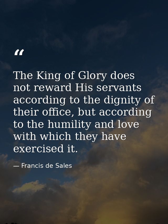 The King of Glory does not reward His servants according to the dignity of their office, but according to the humility a — Francis de Sales