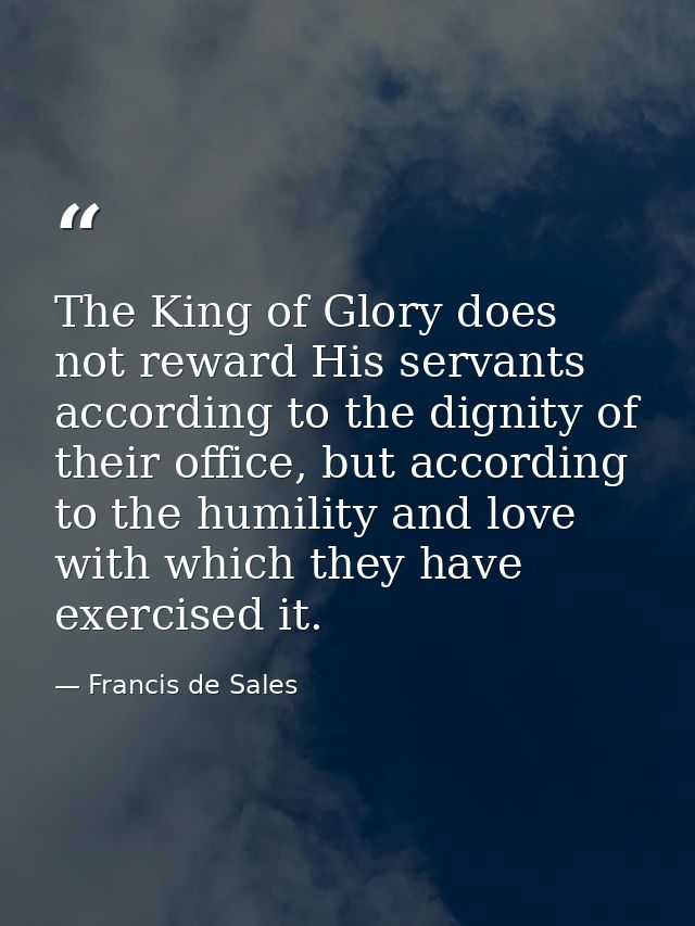 The King of Glory does not reward His servants according to the dignity of their office, but according to the humility a — Francis de Sales