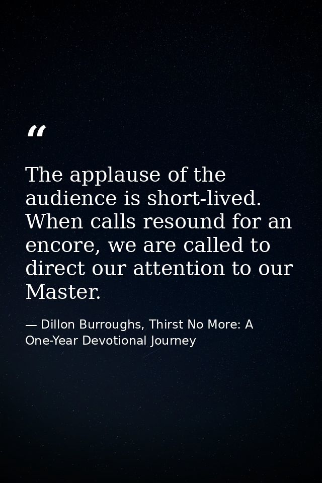 The applause of the audience is short-lived. When calls resound for an encore, we are called to direct our attention to  — Dillon Burroughs, Thirst No More: A One-Year Devotional Journey