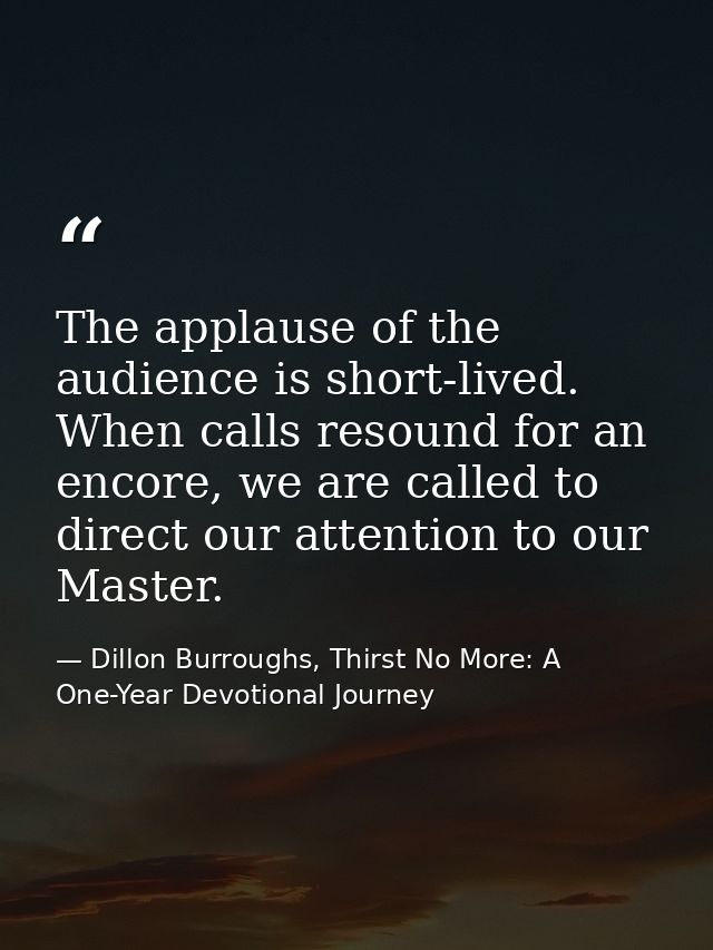 The applause of the audience is short-lived. When calls resound for an encore, we are called to direct our attention to  — Dillon Burroughs, Thirst No More: A One-Year Devotional Journey