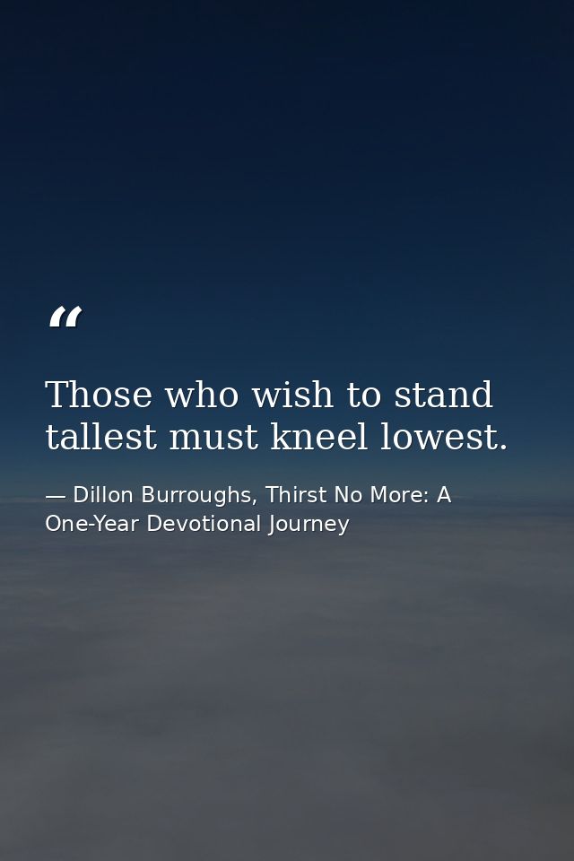 Those who wish to stand tallest must kneel lowest. — Dillon Burroughs, Thirst No More: A One-Year Devotional Journey