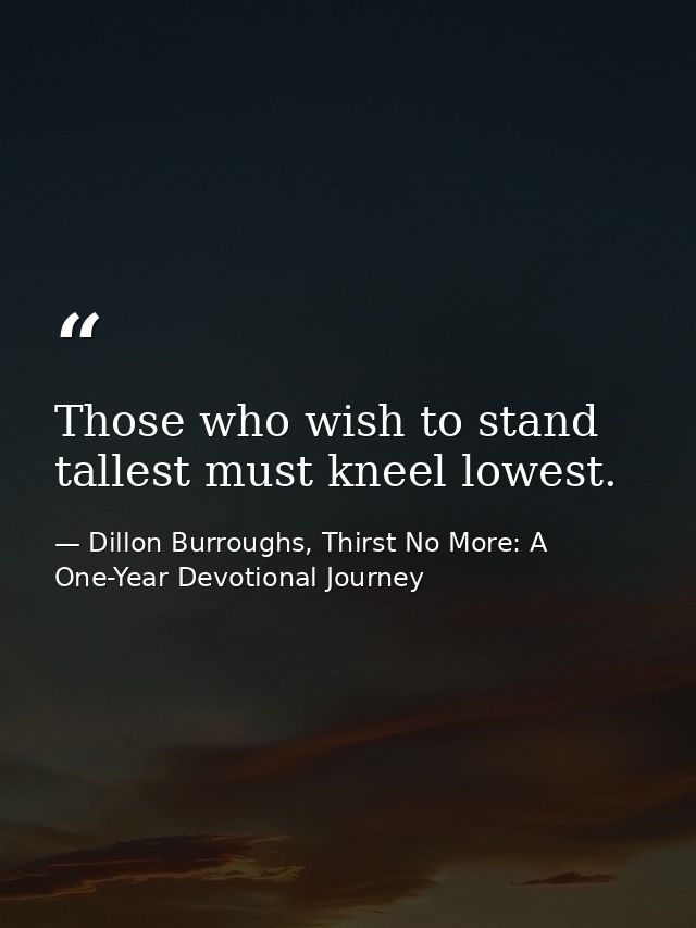 Those who wish to stand tallest must kneel lowest. — Dillon Burroughs, Thirst No More: A One-Year Devotional Journey