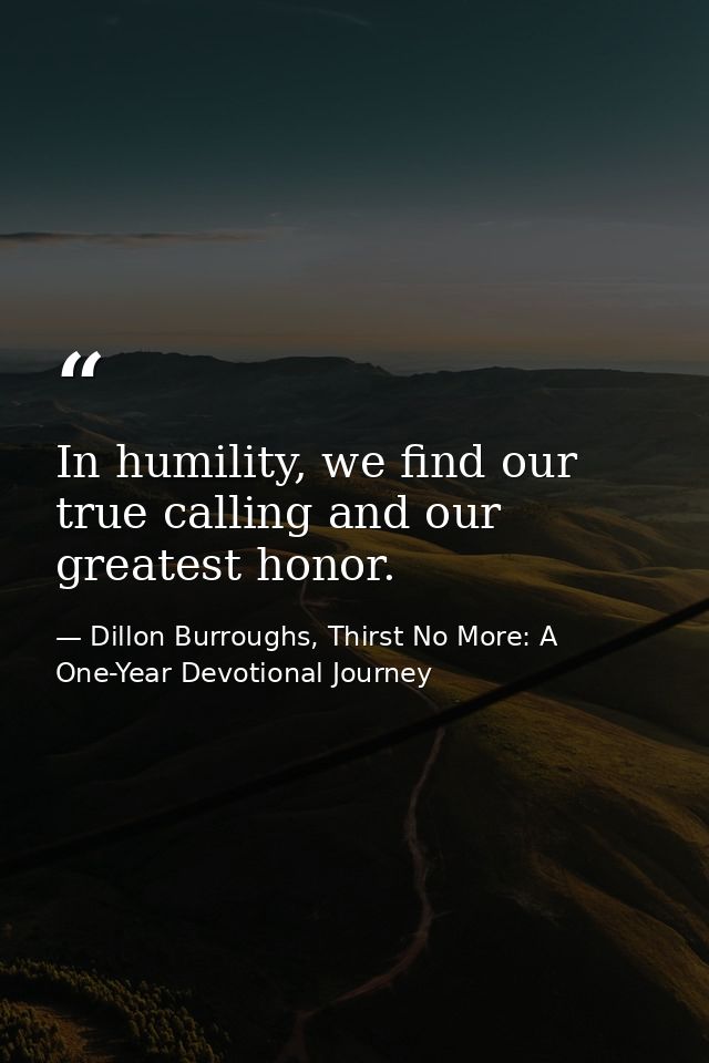 In humility, we find our true calling and our greatest honor. — Dillon Burroughs, Thirst No More: A One-Year Devotional Journey