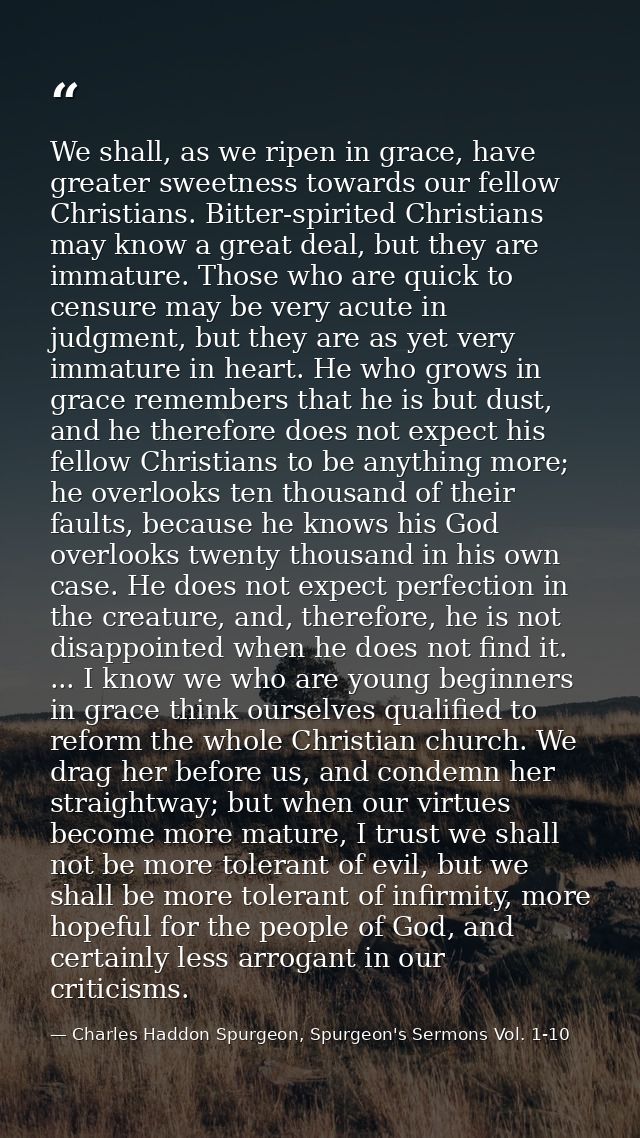 We shall, as we ripen in grace, have greater sweetness towards our fellow Christians. Bitter-spirited Christians may kno — Charles Haddon Spurgeon, Spurgeon's Sermons Vol. 1-10