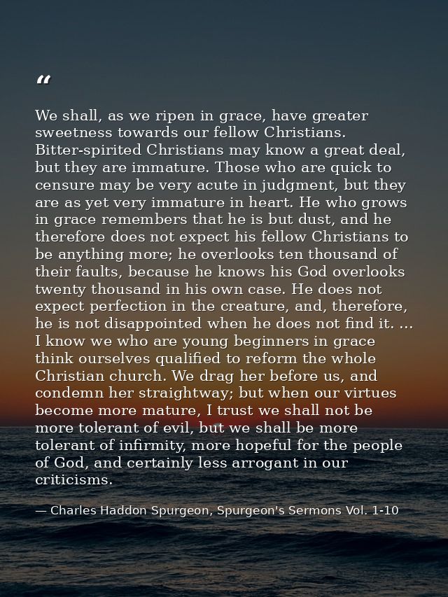We shall, as we ripen in grace, have greater sweetness towards our fellow Christians. Bitter-spirited Christians may kno — Charles Haddon Spurgeon, Spurgeon's Sermons Vol. 1-10