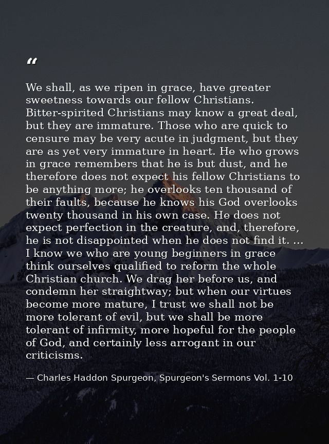 We shall, as we ripen in grace, have greater sweetness towards our fellow Christians. Bitter-spirited Christians may kno — Charles Haddon Spurgeon, Spurgeon's Sermons Vol. 1-10