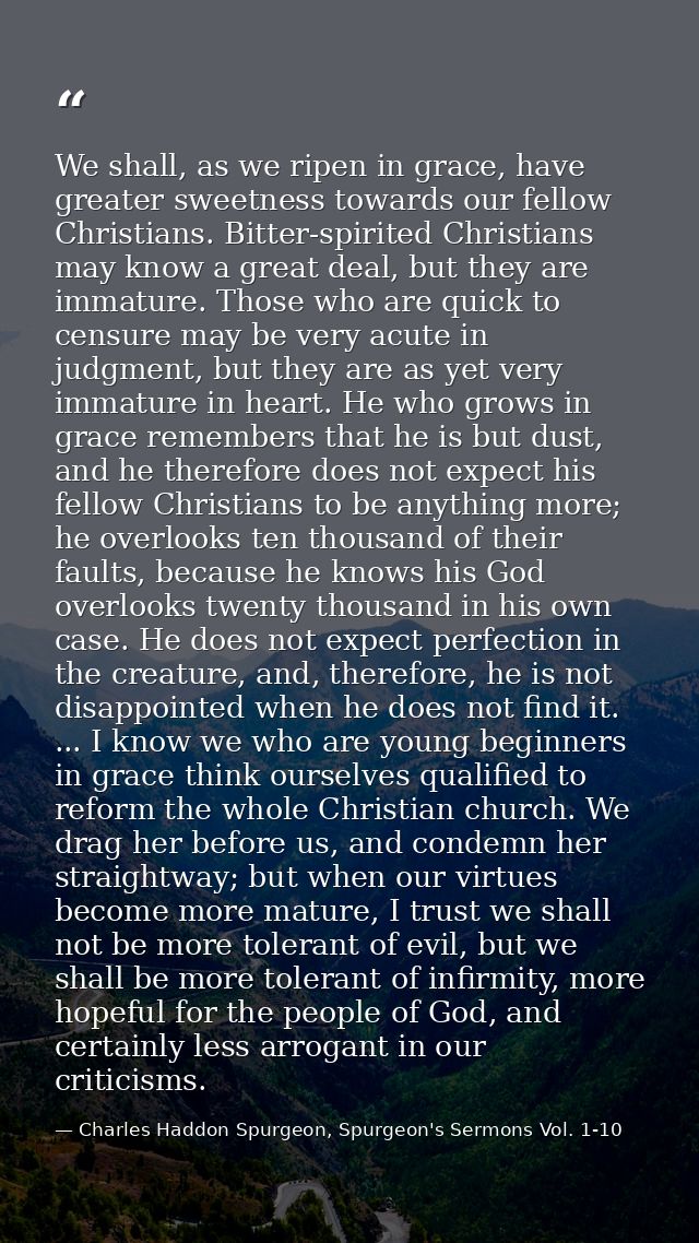 We shall, as we ripen in grace, have greater sweetness towards our fellow Christians. Bitter-spirited Christians may kno — Charles Haddon Spurgeon, Spurgeon's Sermons Vol. 1-10