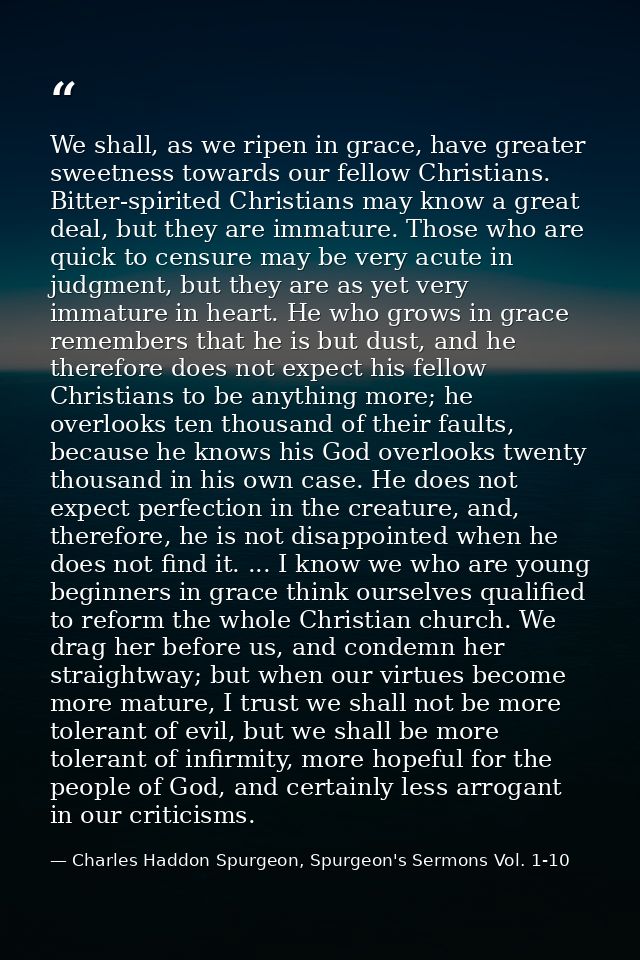 We shall, as we ripen in grace, have greater sweetness towards our fellow Christians. Bitter-spirited Christians may kno — Charles Haddon Spurgeon, Spurgeon's Sermons Vol. 1-10