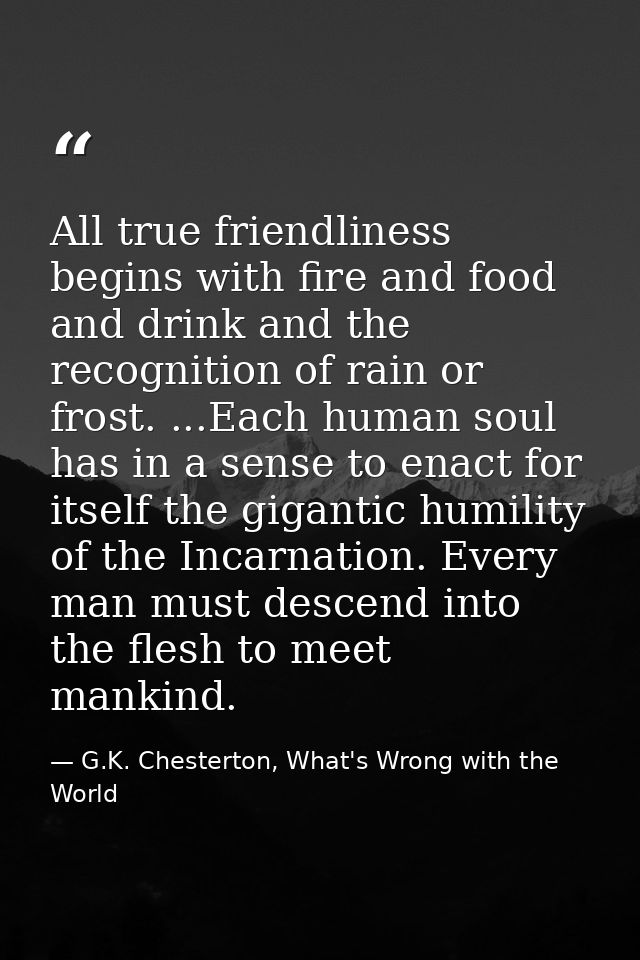 All true friendliness begins with fire and food and drink and the recognition of rain or frost. ...Each human soul has i — G.K. Chesterton, What's Wrong with the World