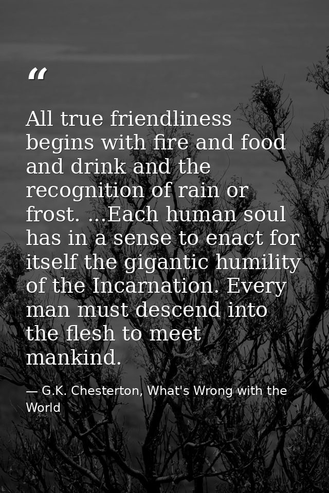 All true friendliness begins with fire and food and drink and the recognition of rain or frost. ...Each human soul has i — G.K. Chesterton, What's Wrong with the World