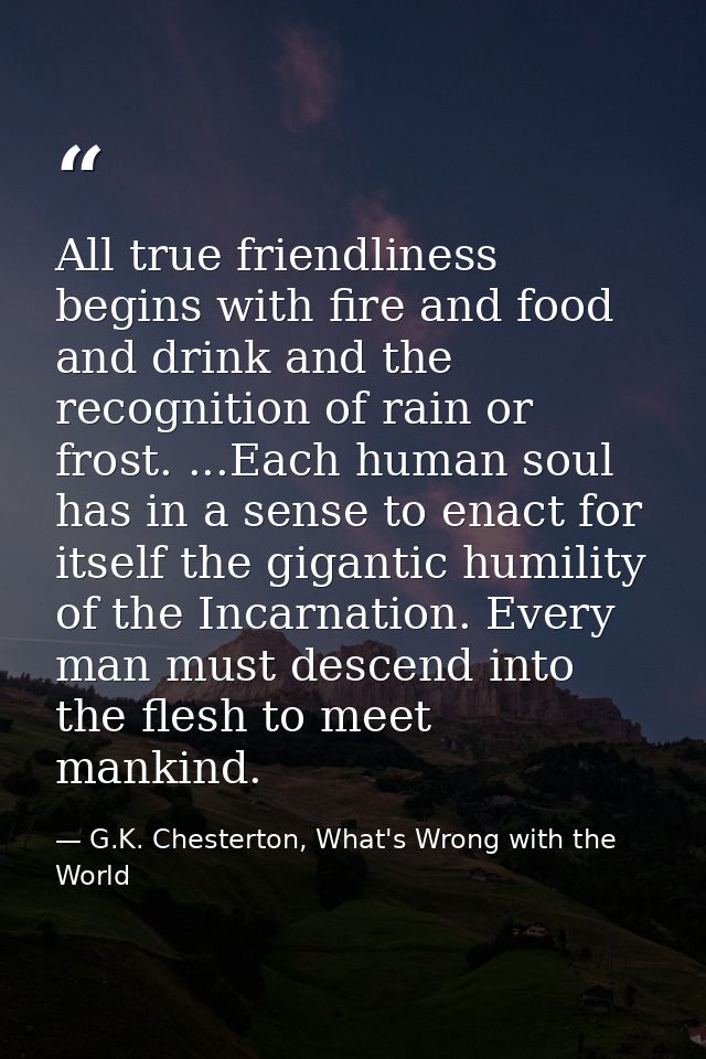 All true friendliness begins with fire and food and drink and the recognition of rain or frost. ...Each human soul has i — G.K. Chesterton, What's Wrong with the World