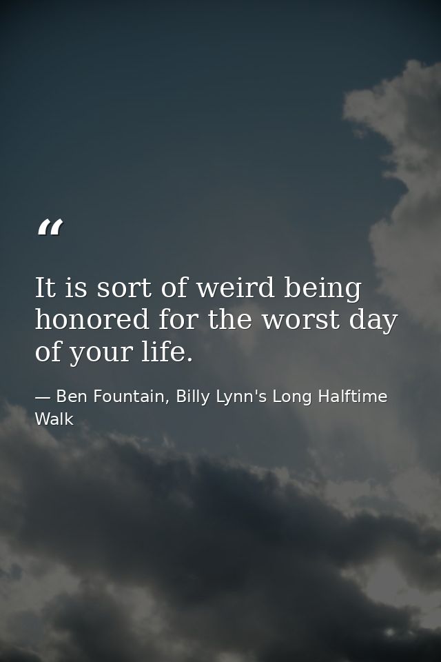 It is sort of weird being honored for the worst day of your life. — Ben Fountain, Billy Lynn's Long Halftime Walk