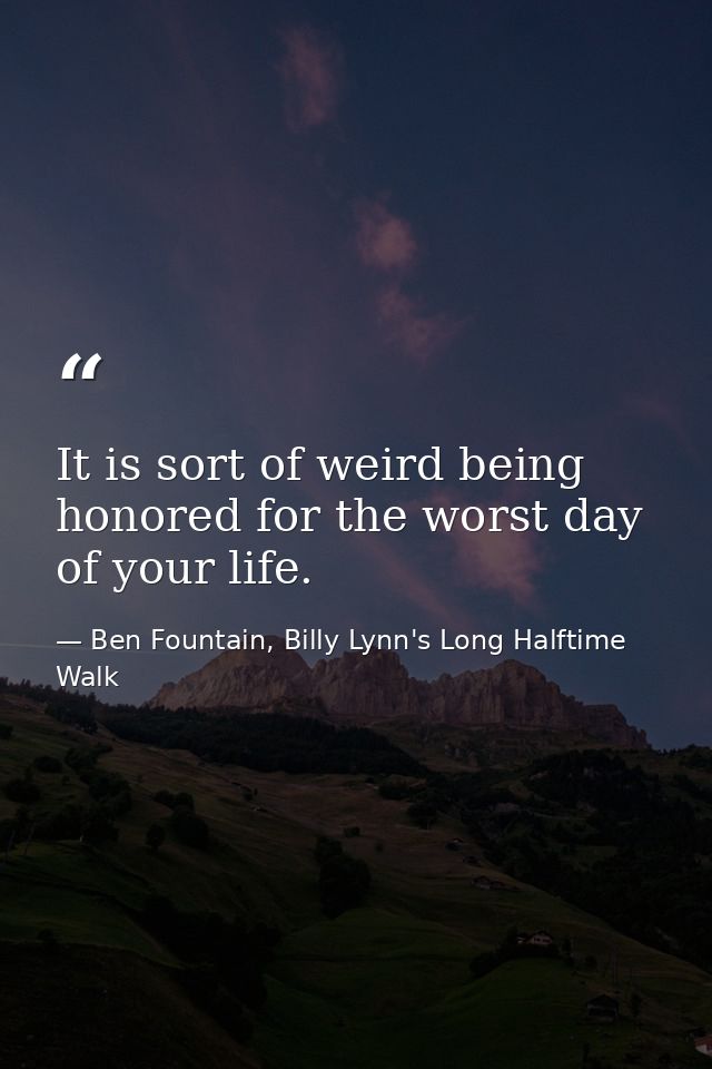 It is sort of weird being honored for the worst day of your life. — Ben Fountain, Billy Lynn's Long Halftime Walk