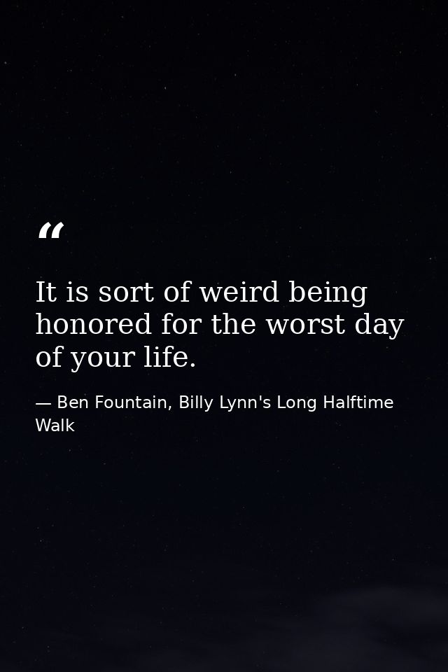 It is sort of weird being honored for the worst day of your life. — Ben Fountain, Billy Lynn's Long Halftime Walk