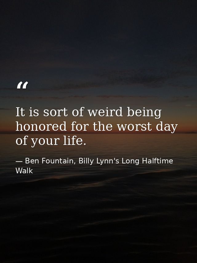 It is sort of weird being honored for the worst day of your life. — Ben Fountain, Billy Lynn's Long Halftime Walk