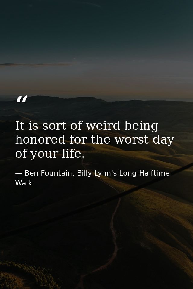 It is sort of weird being honored for the worst day of your life. — Ben Fountain, Billy Lynn's Long Halftime Walk