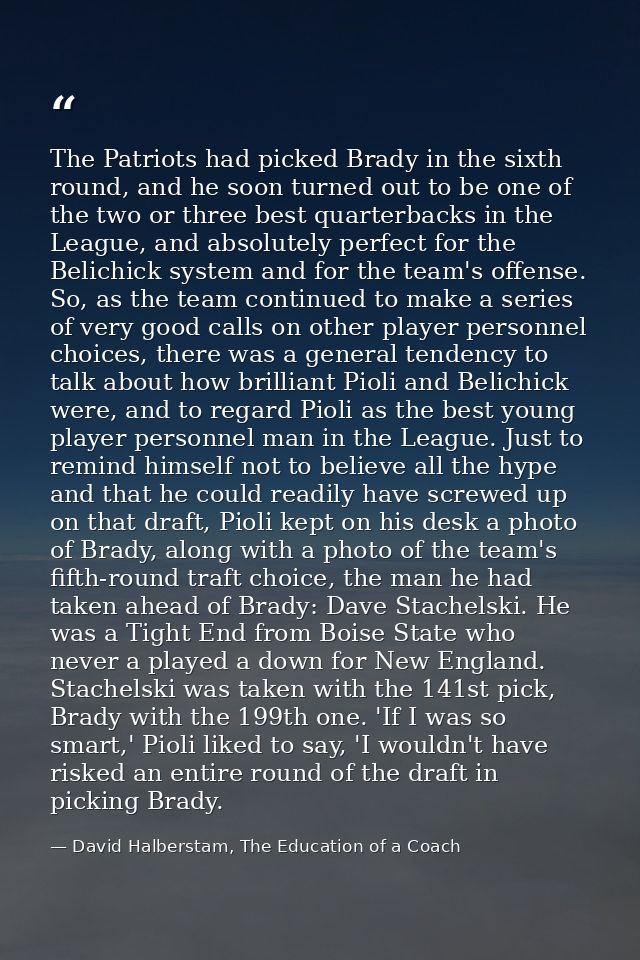 The Patriots had picked Brady in the sixth round, and he soon turned out to be one of the two or three best quarterbacks — David Halberstam, The Education of a Coach
