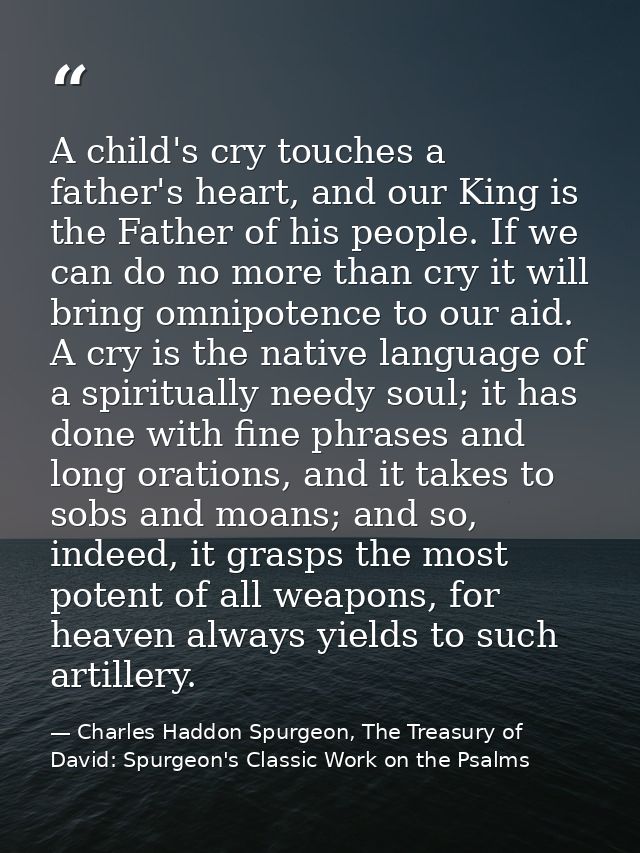 A child's cry touches a father's heart, and our King is the Father of his people. If we can do no more than cry it will  — Charles Haddon Spurgeon, The Treasury of David: Spurgeon's Classic Work on the Psalms