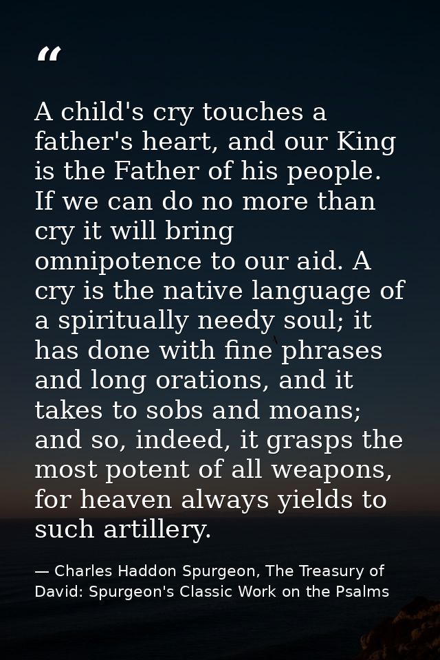 A child's cry touches a father's heart, and our King is the Father of his people. If we can do no more than cry it will  — Charles Haddon Spurgeon, The Treasury of David: Spurgeon's Classic Work on the Psalms