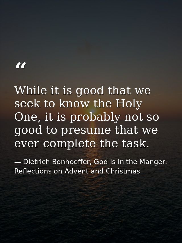 While it is good that we seek to know the Holy One, it is probably not so good to presume that we ever complete the task — Dietrich Bonhoeffer, God Is in the Manger: Reflections on Advent and Christmas