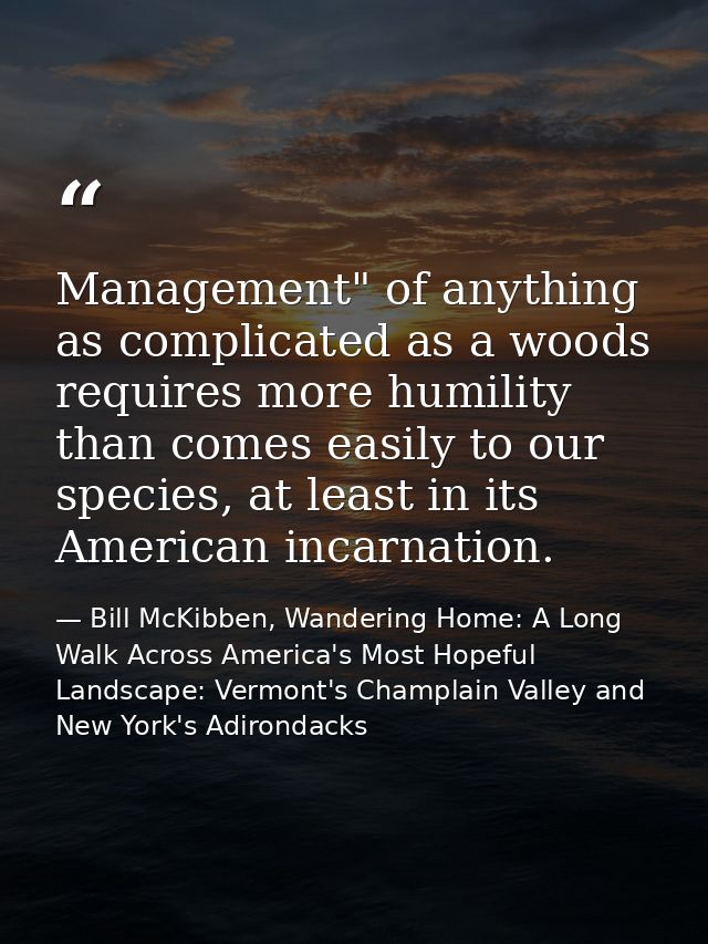 Management" of anything as complicated as a woods requires more humility than comes easily to our species, at least in i — Bill McKibben, Wandering Home: A Long Walk Across America's Most Hopeful Landscape: Vermont's Champlain Valley and New York's Adirondacks