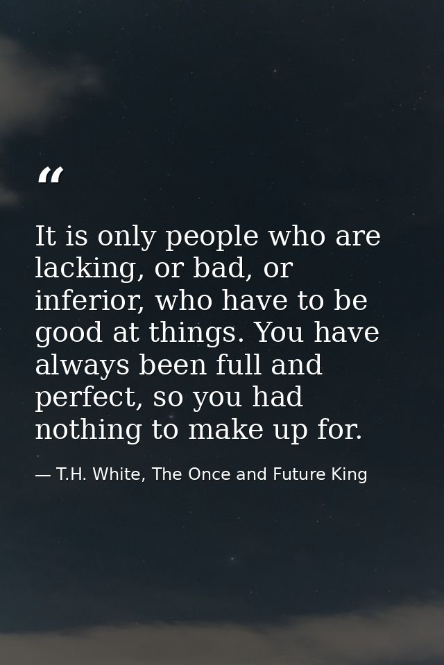 It is only people who are lacking, or bad, or inferior, who have to be good at things. You have always been full and per — T.H. White, The Once and Future King