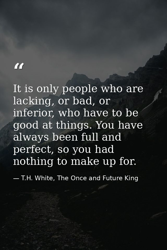 It is only people who are lacking, or bad, or inferior, who have to be good at things. You have always been full and per — T.H. White, The Once and Future King