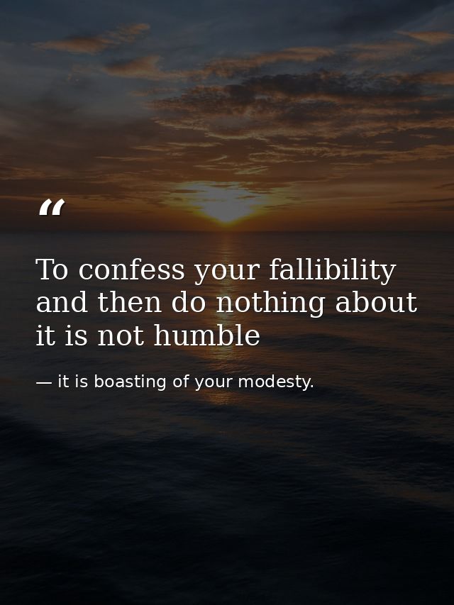 To confess your fallibility and then do nothing about it is not humble — it is boasting of your modesty.