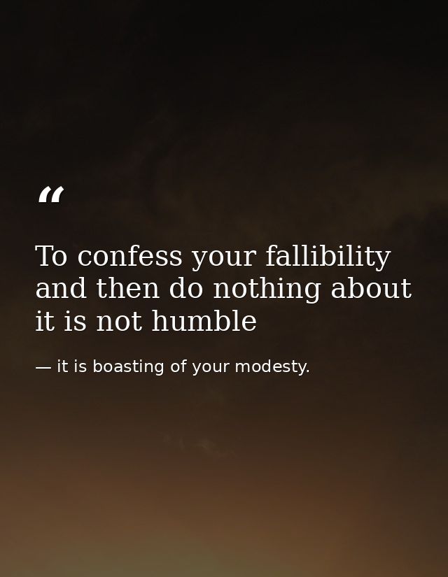 To confess your fallibility and then do nothing about it is not humble — it is boasting of your modesty.